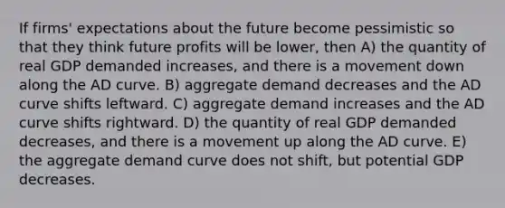 If firms' expectations about the future become pessimistic so that they think future profits will be lower, then A) the quantity of real GDP demanded increases, and there is a movement down along the AD curve. B) aggregate demand decreases and the AD curve shifts leftward. C) aggregate demand increases and the AD curve shifts rightward. D) the quantity of real GDP demanded decreases, and there is a movement up along the AD curve. E) the aggregate demand curve does not shift, but potential GDP decreases.