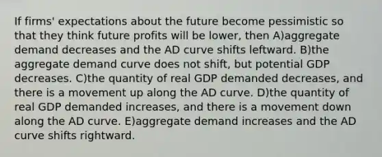 If firms' expectations about the future become pessimistic so that they think future profits will be lower, then A)aggregate demand decreases and the AD curve shifts leftward. B)the aggregate demand curve does not shift, but potential GDP decreases. C)the quantity of real GDP demanded decreases, and there is a movement up along the AD curve. D)the quantity of real GDP demanded increases, and there is a movement down along the AD curve. E)aggregate demand increases and the AD curve shifts rightward.