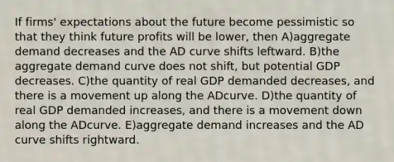 If firms' expectations about the future become pessimistic so that they think future profits will be lower, then A)aggregate demand decreases and the AD curve shifts leftward. B)the aggregate demand curve does not shift, but potential GDP decreases. C)the quantity of real GDP demanded decreases, and there is a movement up along the ADcurve. D)the quantity of real GDP demanded increases, and there is a movement down along the ADcurve. E)aggregate demand increases and the AD curve shifts rightward.