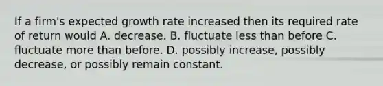 If a firm's expected growth rate increased then its required rate of return would A. decrease. B. fluctuate <a href='https://www.questionai.com/knowledge/k7BtlYpAMX-less-than' class='anchor-knowledge'>less than</a> before C. fluctuate <a href='https://www.questionai.com/knowledge/keWHlEPx42-more-than' class='anchor-knowledge'>more than</a> before. D. possibly increase, possibly decrease, or possibly remain constant.