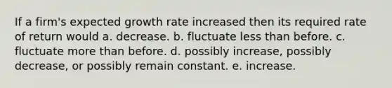 If a firm's expected growth rate increased then its required rate of return would a. decrease. b. fluctuate less than before. c. fluctuate more than before. d. possibly increase, possibly decrease, or possibly remain constant. e. increase.