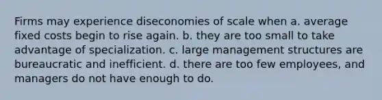 Firms may experience diseconomies of scale when a. average fixed costs begin to rise again. b. they are too small to take advantage of specialization. c. large management structures are bureaucratic and inefficient. d. there are too few employees, and managers do not have enough to do.