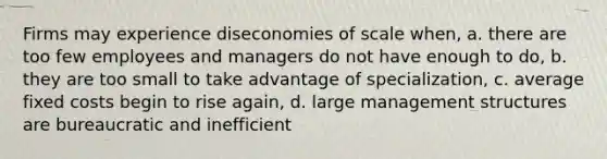 Firms may experience diseconomies of scale when, a. there are too few employees and managers do not have enough to do, b. they are too small to take advantage of specialization, c. average fixed costs begin to rise again, d. large management structures are bureaucratic and inefficient