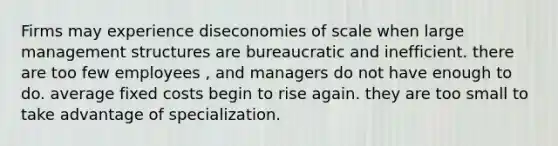 Firms may experience diseconomies of scale when large management structures are bureaucratic and inefficient. there are too few employees , and managers do not have enough to do. average fixed costs begin to rise again. they are too small to take advantage of specialization.