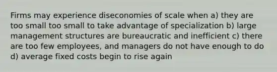 Firms may experience diseconomies of scale when a) they are too small too small to take advantage of specialization b) large management structures are bureaucratic and inefficient c) there are too few employees, and managers do not have enough to do d) average fixed costs begin to rise again