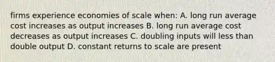 firms experience economies of scale when: A. long run average cost increases as output increases B. long run average cost decreases as output increases C. doubling inputs will less than double output D. constant returns to scale are present