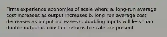 Firms experience economies of scale when: a. long-run average cost increases as output increases b. long-run average cost decreases as output increases c. doubling inputs will less than double output d. constant returns to scale are present