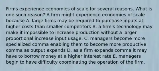 Firms experience economies of scale for several reasons. What is one such​ reason? A firm might experience economies of scale because A. large firms may be required to purchase inputs at higher costs than smaller competitors B. a​ firm's technology may make it impossible to increase production without a larger proportional increase input usage. C. managers become more specialized comma enabling them to become more productive comma as output expands D. as a firm expands comma it may have to borrow money at a higher interest rate E. managers begin to have difficulty coordinating the operation of the firm.