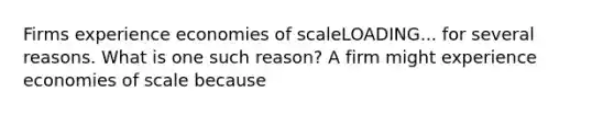 Firms experience economies of scaleLOADING... for several reasons. What is one such​ reason? A firm might experience economies of scale because