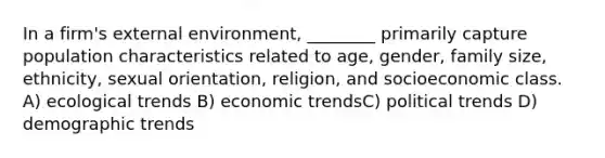 In a firm's external environment, ________ primarily capture population characteristics related to age, gender, family size, ethnicity, sexual orientation, religion, and socioeconomic class. A) ecological trends B) economic trendsC) political trends D) demographic trends