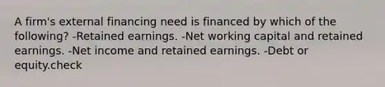 A firm's external financing need is financed by which of the following? -Retained earnings. -Net working capital and retained earnings. -Net income and retained earnings. -Debt or equity.check