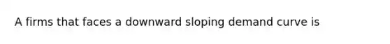 A firms that faces a downward sloping demand curve is