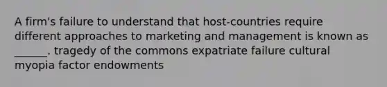 A firm's failure to understand that host-countries require different approaches to marketing and management is known as ______. tragedy of the commons expatriate failure cultural myopia factor endowments