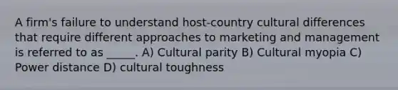 A firm's failure to understand host-country cultural differences that require different approaches to marketing and management is referred to as _____. A) Cultural parity B) Cultural myopia C) Power distance D) cultural toughness