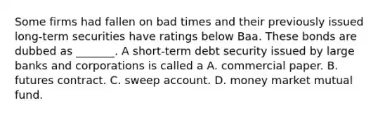 Some firms had fallen on bad times and their previously issued​ long-term securities have ratings below Baa. These bonds are dubbed as _______. A​ short-term debt security issued by large banks and corporations is called a A. commercial paper. B. futures contract. C. sweep account. D. money market mutual fund.