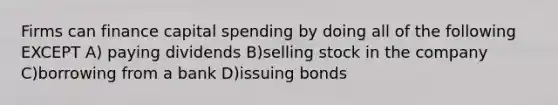 Firms can finance capital spending by doing all of the following EXCEPT A) paying dividends B)selling stock in the company C)borrowing from a bank D)issuing bonds