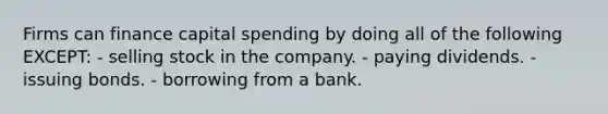 Firms can finance capital spending by doing all of the following EXCEPT: - selling stock in the company. - paying dividends. - issuing bonds. - borrowing from a bank.