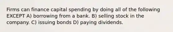 Firms can finance capital spending by doing all of the following EXCEPT A) borrowing from a bank. B) selling stock in the company. C) issuing bonds D) paying dividends.