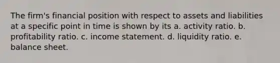 The firm's financial position with respect to assets and liabilities at a specific point in time is shown by its a. activity ratio. b. profitability ratio. c. income statement. d. liquidity ratio. e. balance sheet.