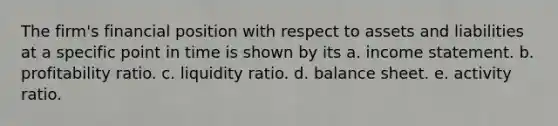 The firm's financial position with respect to assets and liabilities at a specific point in time is shown by its a. income statement. b. profitability ratio. c. liquidity ratio. d. balance sheet. e. activity ratio.