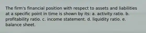 The firm's financial position with respect to assets and liabilities at a specific point in time is shown by its: a. activity ratio. b. profitability ratio. c. income statement. d. liquidity ratio. e. balance sheet.