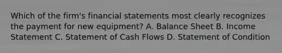 Which of the firm's financial statements most clearly recognizes the payment for new equipment? A. Balance Sheet B. Income Statement C. Statement of Cash Flows D. Statement of Condition