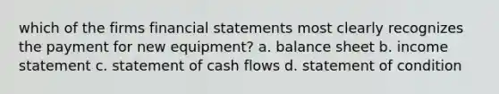 which of the firms financial statements most clearly recognizes the payment for new equipment? a. balance sheet b. income statement c. statement of cash flows d. statement of condition