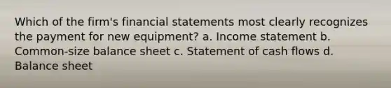 Which of the firm's financial statements most clearly recognizes the payment for new equipment? a. Income statement b. Common-size balance sheet c. Statement of cash flows d. Balance sheet