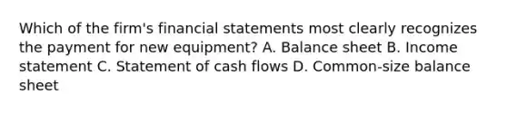 Which of the firm's <a href='https://www.questionai.com/knowledge/kFBJaQCz4b-financial-statements' class='anchor-knowledge'>financial statements</a> most clearly recognizes the payment for new equipment? A. Balance sheet B. <a href='https://www.questionai.com/knowledge/kCPMsnOwdm-income-statement' class='anchor-knowledge'>income statement</a> C. Statement of cash flows D. Common-size balance sheet