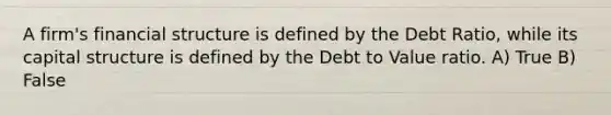 A firm's financial structure is defined by the Debt Ratio, while its capital structure is defined by the Debt to Value ratio. A) True B) False