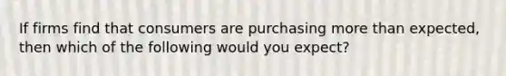 If firms find that consumers are purchasing more than expected, then which of the following would you expect?