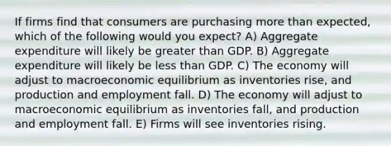 If firms find that consumers are purchasing more than expected, which of the following would you expect? A) Aggregate expenditure will likely be greater than GDP. B) Aggregate expenditure will likely be less than GDP. C) The economy will adjust to macroeconomic equilibrium as inventories rise, and production and employment fall. D) The economy will adjust to macroeconomic equilibrium as inventories fall, and production and employment fall. E) Firms will see inventories rising.