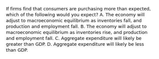 If firms find that consumers are purchasing more than​ expected, which of the following would you​ expect? A. The economy will adjust to macroeconomic equilibrium as inventories​ fall, and production and employment fall. B. The economy will adjust to macroeconomic equilibrium as inventories​ rise, and production and employment fall. C. Aggregate expenditure will likely be greater than GDP. D. Aggregate expenditure will likely be less than GDP.