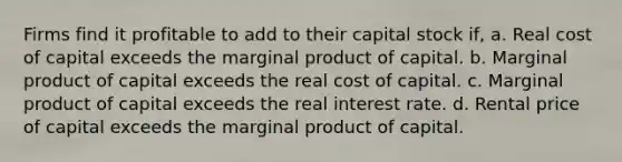 Firms find it profitable to add to their capital stock if, a. Real cost of capital exceeds the marginal product of capital. b. Marginal product of capital exceeds the real cost of capital. c. Marginal product of capital exceeds the real interest rate. d. Rental price of capital exceeds the marginal product of capital.