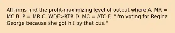 All firms find the profit-maximizing level of output where A. MR = MC B. P = MR C. WDE>RTR D. MC = ATC E. "I'm voting for Regina George because she got hit by that bus."