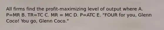 All firms find the profit-maximizing level of output where A. P=MR B. TR=TC C. MR = MC D. P=ATC E. "FOUR for you, Glenn Coco! You go, Glenn Coco."