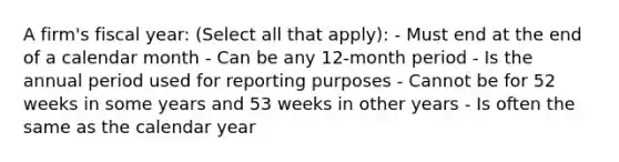 A firm's fiscal year: (Select all that apply): - Must end at the end of a calendar month - Can be any 12-month period - Is the annual period used for reporting purposes - Cannot be for 52 weeks in some years and 53 weeks in other years - Is often the same as the calendar year