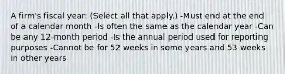 A firm's fiscal year: (Select all that apply.) -Must end at the end of a calendar month -Is often the same as the calendar year -Can be any 12-month period -Is the annual period used for reporting purposes -Cannot be for 52 weeks in some years and 53 weeks in other years