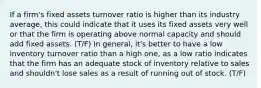 If a firm's fixed assets turnover ratio is higher than its industry average, this could indicate that it uses its fixed assets very well or that the firm is operating above normal capacity and should add fixed assets. (T/F) In general, it's better to have a low inventory turnover ratio than a high one, as a low ratio indicates that the firm has an adequate stock of inventory relative to sales and shouldn't lose sales as a result of running out of stock. (T/F)