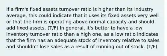 If a firm's fixed assets turnover ratio is higher than its industry average, this could indicate that it uses its fixed assets very well or that the firm is operating above normal capacity and should add fixed assets. (T/F) In general, it's better to have a low inventory turnover ratio than a high one, as a low ratio indicates that the firm has an adequate stock of inventory relative to sales and shouldn't lose sales as a result of running out of stock. (T/F)