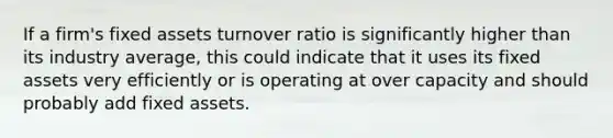 If a firm's fixed assets turnover ratio is significantly higher than its industry average, this could indicate that it uses its fixed assets very efficiently or is operating at over capacity and should probably add fixed assets.