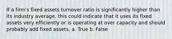 If a firm's fixed assets turnover ratio is significantly higher than its industry average, this could indicate that it uses its fixed assets very efficiently or is operating at over capacity and should probably add fixed assets. a. True b. False