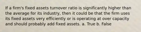 If a firm's fixed assets turnover ratio is significantly higher than the average for its industry, then it could be that the firm uses its fixed assets very efficiently or is operating at over capacity and should probably add fixed assets. a. True b. False