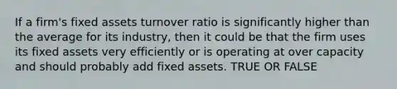 If a firm's fixed assets turnover ratio is significantly higher than the average for its industry, then it could be that the firm uses its fixed assets very efficiently or is operating at over capacity and should probably add fixed assets. TRUE OR FALSE