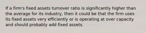 If a firm's fixed assets turnover ratio is significantly higher than the average for its industry, then it could be that the firm uses its fixed assets very efficiently or is operating at over capacity and should probably add fixed assets.