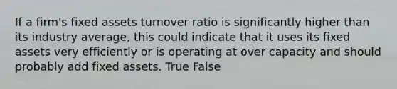 If a firm's fixed assets turnover ratio is significantly higher than its industry average, this could indicate that it uses its fixed assets very efficiently or is operating at over capacity and should probably add fixed assets. True False