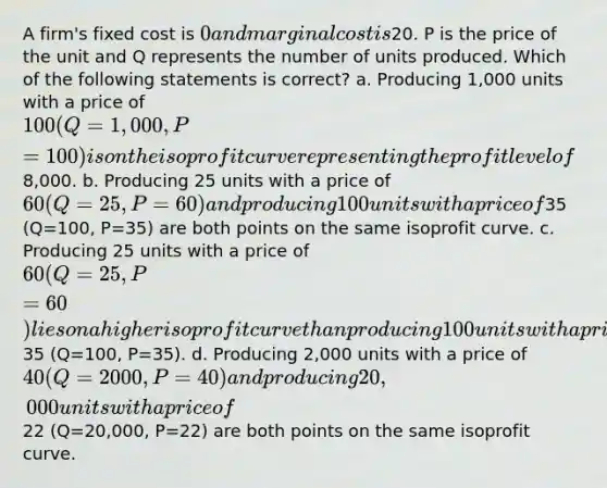 A firm's fixed cost is 0 and marginal cost is20. P is the price of the unit and Q represents the number of units produced. Which of the following statements is correct? a. Producing 1,000 units with a price of 100 (Q=1,000, P=100) is on the isoprofit curve representing the profit level of8,000. b. Producing 25 units with a price of 60 (Q=25, P=60) and producing 100 units with a price of35 (Q=100, P=35) are both points on the same isoprofit curve. c. Producing 25 units with a price of 60 (Q=25, P=60) lies on a higher isoprofit curve than producing 100 units with a price of35 (Q=100, P=35). d. Producing 2,000 units with a price of 40 (Q=2000, P=40) and producing 20,000 units with a price of22 (Q=20,000, P=22) are both points on the same isoprofit curve.