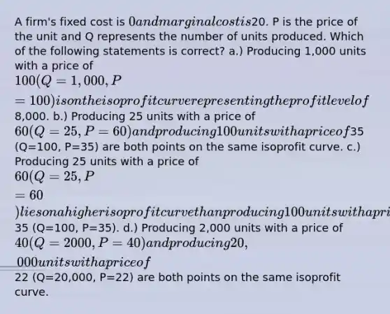 A firm's fixed cost is 0 and marginal cost is20. P is the price of the unit and Q represents the number of units produced. Which of the following statements is correct? a.) Producing 1,000 units with a price of 100 (Q=1,000, P=100) is on the isoprofit curve representing the profit level of8,000. b.) Producing 25 units with a price of 60 (Q=25, P=60) and producing 100 units with a price of35 (Q=100, P=35) are both points on the same isoprofit curve. c.) Producing 25 units with a price of 60 (Q=25, P=60) lies on a higher isoprofit curve than producing 100 units with a price of35 (Q=100, P=35). d.) Producing 2,000 units with a price of 40 (Q=2000, P=40) and producing 20,000 units with a price of22 (Q=20,000, P=22) are both points on the same isoprofit curve.