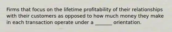 Firms that focus on the lifetime profitability of their relationships with their customers as opposed to how much money they make in each transaction operate under a _______ orientation.