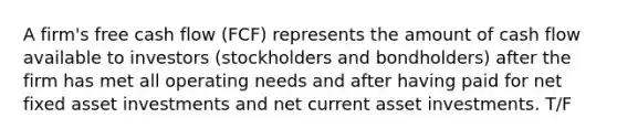 A firm's free cash flow (FCF) represents the amount of cash flow available to investors (stockholders and bondholders) after the firm has met all operating needs and after having paid for net fixed asset investments and net current asset investments. T/F